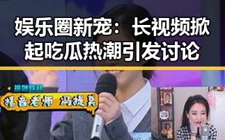 娱乐圈新宠:长视频掀起吃瓜热潮引发讨论