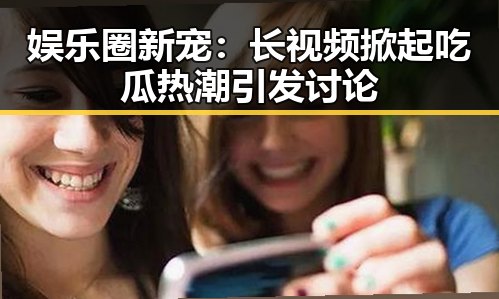 娱乐圈新宠:长视频掀起吃瓜热潮引发讨论